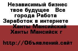 Независимый бизнес-твое будущее - Все города Работа » Заработок в интернете   . Ханты-Мансийский,Ханты-Мансийск г.